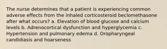 The nurse determines that a patient is experiencing common adverse effects from the inhaled corticosteroid beclomethasone after what occurs? a. Elevation of blood glucose and calcium levels b. Adrenocortical dysfunction and hyperglycemia c. Hypertension and pulmonary edema d. Oropharyngeal candidiasis and hoarseness