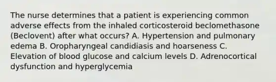 The nurse determines that a patient is experiencing common adverse effects from the inhaled corticosteroid beclomethasone (Beclovent) after what occurs? A. Hypertension and pulmonary edema B. Oropharyngeal candidiasis and hoarseness C. Elevation of blood glucose and calcium levels D. Adrenocortical dysfunction and hyperglycemia