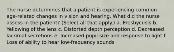 The nurse determines that a patient is experiencing common age-related changes in vision and hearing. What did the nurse assess in the patient? (Select all that apply.) a. Presbycusis b. Yellowing of the lens c. Distorted depth perception d. Decreased lacrimal secretions e. Increased pupil size and response to light f. Loss of ability to hear low-frequency sounds