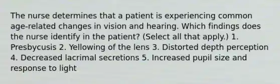 The nurse determines that a patient is experiencing common age-related changes in vision and hearing. Which findings does the nurse identify in the patient? (Select all that apply.) 1. Presbycusis 2. Yellowing of the lens 3. Distorted depth perception 4. Decreased lacrimal secretions 5. Increased pupil size and response to light