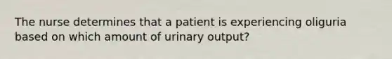 The nurse determines that a patient is experiencing oliguria based on which amount of urinary output?