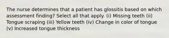 The nurse determines that a patient has glossitis based on which assessment finding? Select all that apply. (i) Missing teeth (ii) Tongue scraping (iii) Yellow teeth (iv) Change in color of tongue (v) Increased tongue thickness