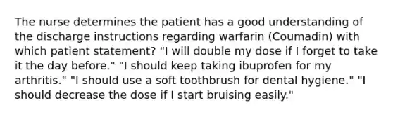 The nurse determines the patient has a good understanding of the discharge instructions regarding warfarin (Coumadin) with which patient statement? "I will double my dose if I forget to take it the day before." "I should keep taking ibuprofen for my arthritis." "I should use a soft toothbrush for dental hygiene." "I should decrease the dose if I start bruising easily."