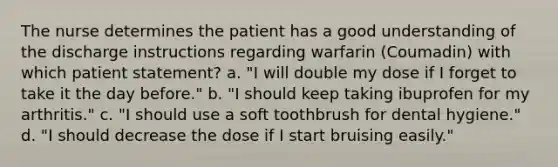 The nurse determines the patient has a good understanding of the discharge instructions regarding warfarin (Coumadin) with which patient statement? a. "I will double my dose if I forget to take it the day before." b. "I should keep taking ibuprofen for my arthritis." c. "I should use a soft toothbrush for dental hygiene." d. "I should decrease the dose if I start bruising easily."