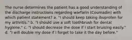 The nurse determines the patient has a good understanding of the discharge instructions regarding warfarin (Coumadin) with which patient statement? a. "I should keep taking ibuprofen for my arthritis." b. "I should use a soft toothbrush for dental hygiene." c. "I should decrease the dose if I start bruising easily." d. "I will double my dose if I forget to take it the day before."