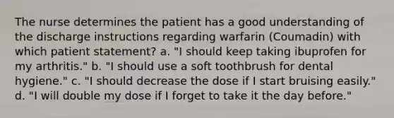 The nurse determines the patient has a good understanding of the discharge instructions regarding warfarin (Coumadin) with which patient statement? a. "I should keep taking ibuprofen for my arthritis." b. "I should use a soft toothbrush for dental hygiene." c. "I should decrease the dose if I start bruising easily." d. "I will double my dose if I forget to take it the day before."