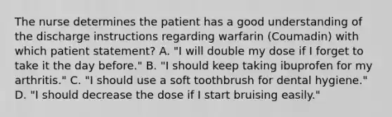 The nurse determines the patient has a good understanding of the discharge instructions regarding warfarin (Coumadin) with which patient statement? A. "I will double my dose if I forget to take it the day before." B. "I should keep taking ibuprofen for my arthritis." C. "I should use a soft toothbrush for dental hygiene." D. "I should decrease the dose if I start bruising easily."