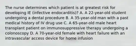 The nurse determines which patient is at greatest risk for developing IE (infective endocarditis)? A. A 22-year-old student undergoing a dental procedure B. A 35-year-old man with a past medical history of IV drug use C. A 65-year-old male heart transplant patient on immunosuppressive therapy undergoing a colonoscopy D. A 70-year-old female with heart failure with an intravascular access device for home infusion