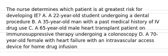 The nurse determines which patient is at greatest risk for developing IE? A. A 22-year-old student undergoing a dental procedure B. A 35-year-old man with a past medical history of IV drug use C. A 65-year-old male heart transplant patient on immunosuppressive therapy undergoing a colonoscopy D. A 70-year-old female with heart failure with an intravascular access device for home drug infusion