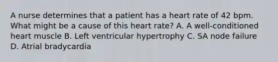 A nurse determines that a patient has a heart rate of 42 bpm. What might be a cause of this heart rate? A. A well-conditioned heart muscle B. Left ventricular hypertrophy C. SA node failure D. Atrial bradycardia