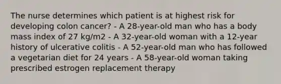 The nurse determines which patient is at highest risk for developing colon cancer? - A 28-year-old man who has a body mass index of 27 kg/m2 - A 32-year-old woman with a 12-year history of ulcerative colitis - A 52-year-old man who has followed a vegetarian diet for 24 years - A 58-year-old woman taking prescribed estrogen replacement therapy