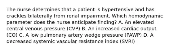 The nurse determines that a patient is hypertensive and has crackles bilaterally from renal impairment. Which hemodynamic parameter does the nurse anticipate finding? A. An elevated central venous pressure (CVP) B. An increased cardiac output (CO) C. A low pulmonary artery wedge pressure (PAWP) D. A decreased systemic vascular resistance index (SVRI)