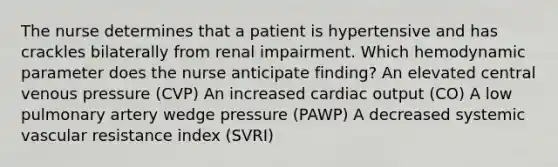 The nurse determines that a patient is hypertensive and has crackles bilaterally from renal impairment. Which hemodynamic parameter does the nurse anticipate finding? An elevated central venous pressure (CVP) An increased cardiac output (CO) A low pulmonary artery wedge pressure (PAWP) A decreased systemic vascular resistance index (SVRI)