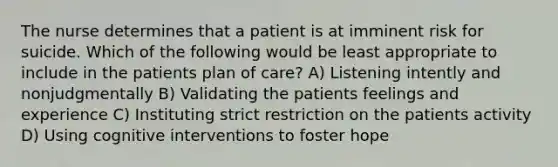 The nurse determines that a patient is at imminent risk for suicide. Which of the following would be least appropriate to include in the patients plan of care? A) Listening intently and nonjudgmentally B) Validating the patients feelings and experience C) Instituting strict restriction on the patients activity D) Using cognitive interventions to foster hope