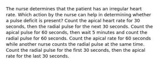 The nurse determines that the patient has an irregular heart rate. Which action by the nurse can help in determining whether a pulse deficit is present? Count the apical heart rate for 30 seconds, then the radial pulse for the next 30 seconds. Count the apical pulse for 60 seconds, then wait 5 minutes and count the radial pulse for 60 seconds. Count the apical rate for 60 seconds while another nurse counts the radial pulse at the same time. Count the radial pulse for the first 30 seconds, then the apical rate for the last 30 seconds.