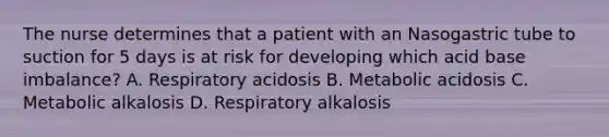 The nurse determines that a patient with an Nasogastric tube to suction for 5 days is at risk for developing which acid base imbalance? A. Respiratory acidosis B. Metabolic acidosis C. Metabolic alkalosis D. Respiratory alkalosis