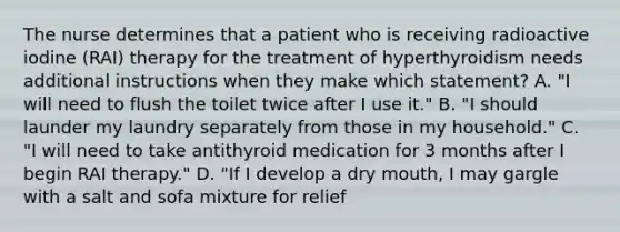 The nurse determines that a patient who is receiving radioactive iodine (RAI) therapy for the treatment of hyperthyroidism needs additional instructions when they make which statement? A. "I will need to flush the toilet twice after I use it." B. "I should launder my laundry separately from those in my household." C. "I will need to take antithyroid medication for 3 months after I begin RAI therapy." D. "If I develop a dry mouth, I may gargle with a salt and sofa mixture for relief