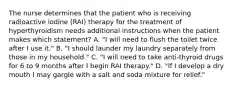 The nurse determines that the patient who is receiving radioactive iodine (RAI) therapy for the treatment of hyperthyroidism needs additional instructions when the patient makes which statement? A. "I will need to flush the toilet twice after I use it." B. "I should launder my laundry separately from those in my household." C. "I will need to take anti-thyroid drugs for 6 to 9 months after I begin RAI therapy." D. "If I develop a dry mouth I may gargle with a salt and soda mixture for relief."