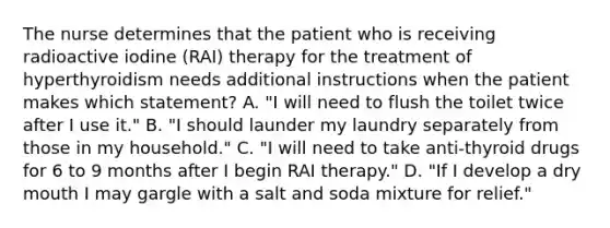 The nurse determines that the patient who is receiving radioactive iodine (RAI) therapy for the treatment of hyperthyroidism needs additional instructions when the patient makes which statement? A. "I will need to flush the toilet twice after I use it." B. "I should launder my laundry separately from those in my household." C. "I will need to take anti-thyroid drugs for 6 to 9 months after I begin RAI therapy." D. "If I develop a dry mouth I may gargle with a salt and soda mixture for relief."