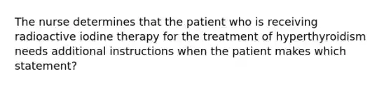 The nurse determines that the patient who is receiving radioactive iodine therapy for the treatment of hyperthyroidism needs additional instructions when the patient makes which statement?