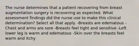 The nurse determines that a patient recovering from breast augmentation surgery is recovering as expected. What assessment findings did the nurse use to make this clinical determination? Select all that apply. -Breasts are edematous -Chest and arms are sore -Breasts feel tight and sensitive -Left lower leg is warm and edematous -Skin over the breasts feel warm and itchy