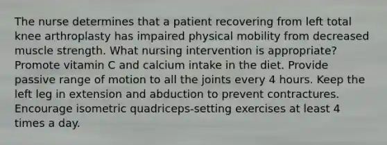 The nurse determines that a patient recovering from left total knee arthroplasty has impaired physical mobility from decreased muscle strength. What nursing intervention is appropriate? Promote vitamin C and calcium intake in the diet. Provide passive range of motion to all the joints every 4 hours. Keep the left leg in extension and abduction to prevent contractures. Encourage isometric quadriceps-setting exercises at least 4 times a day.