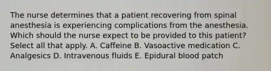 The nurse determines that a patient recovering from spinal anesthesia is experiencing complications from the anesthesia. Which should the nurse expect to be provided to this patient? Select all that apply. A. Caffeine B. Vasoactive medication C. Analgesics D. Intravenous fluids E. Epidural blood patch