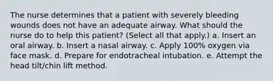 The nurse determines that a patient with severely bleeding wounds does not have an adequate airway. What should the nurse do to help this patient? (Select all that apply.) a. Insert an oral airway. b. Insert a nasal airway. c. Apply 100% oxygen via face mask. d. Prepare for endotracheal intubation. e. Attempt the head tilt/chin lift method.