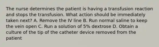 The nurse determines the patient is having a transfusion reaction and stops the transfusion. What action should be immediately taken next? A. Remove the IV line B. Run normal saline to keep the vein open C. Run a solution of 5% dextrose D. Obtain a culture of the tip of the catheter device removed from the patient