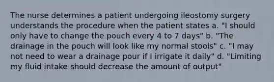 The nurse determines a patient undergoing ileostomy surgery understands the procedure when the patient states a. "I should only have to change the pouch every 4 to 7 days" b. "The drainage in the pouch will look like my normal stools" c. "I may not need to wear a drainage pour if I irrigate it daily" d. "Limiting my fluid intake should decrease the amount of output"