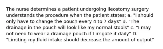 The nurse determines a patient undergoing ileostomy surgery understands the procedure when the patient states: a. "I should only have to change the pouch every 4 to 7 days" B. "The drainage in the pouch will look like my normal stools" c. "I may not need to wear a drainage pouch if I irrigate it daily" D. "Limiting my fluid intake should decrease the amount of output"