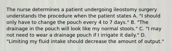 The nurse determines a patient undergoing ileostomy surgery understands the procedure when the patient states A. "I should only have to change the pouch every 4 to 7 days." B. "The drainage in the pouch will look like my normal stools." C. "I may not need to wear a drainage pouch if I irrigate it daily." D. "Limiting my fluid intake should decrease the amount of output."