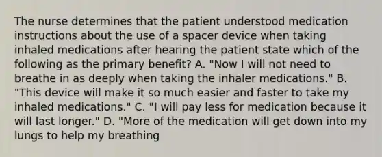 The nurse determines that the patient understood medication instructions about the use of a spacer device when taking inhaled medications after hearing the patient state which of the following as the primary benefit? A. "Now I will not need to breathe in as deeply when taking the inhaler medications." B. "This device will make it so much easier and faster to take my inhaled medications." C. "I will pay less for medication because it will last longer." D. "More of the medication will get down into my lungs to help my breathing