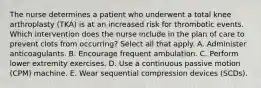 The nurse determines a patient who underwent a total knee arthroplasty (TKA) is at an increased risk for thrombotic events. Which intervention does the nurse include in the plan of care to prevent clots from occurring? Select all that apply. A. Administer anticoagulants. B. Encourage frequent ambulation. C. Perform lower extremity exercises. D. Use a continuous passive motion (CPM) machine. E. Wear sequential compression devices (SCDs).