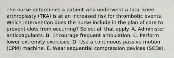 The nurse determines a patient who underwent a total knee arthroplasty (TKA) is at an increased risk for thrombotic events. Which intervention does the nurse include in the plan of care to prevent clots from occurring? Select all that apply. A. Administer anticoagulants. B. Encourage frequent ambulation. C. Perform lower extremity exercises. D. Use a continuous passive motion (CPM) machine. E. Wear sequential compression devices (SCDs).