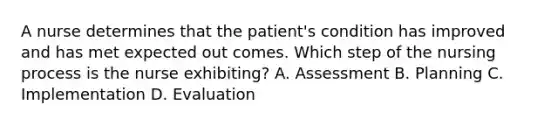 A nurse determines that the patient's condition has improved and has met expected out comes. Which step of the nursing process is the nurse exhibiting? A. Assessment B. Planning C. Implementation D. Evaluation