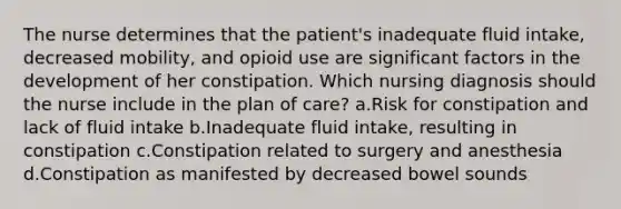 The nurse determines that the patient's inadequate fluid intake, decreased mobility, and opioid use are significant factors in the development of her constipation. Which nursing diagnosis should the nurse include in the plan of care? a.Risk for constipation and lack of fluid intake b.Inadequate fluid intake, resulting in constipation c.Constipation related to surgery and anesthesia d.Constipation as manifested by decreased bowel sounds