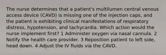 The nurse determines that a patient's multilumen central venous access device (CAVD) is missing one of the injection caps, and the patient is exhibiting clinical manifestations of respiratory distress, hypotension, and tachycardia. Which action would the nurse implement first? 1 Administer oxygen via nasal cannula. 2 Notify the health care provider. 3 Reposition patient to left side, head down. 4 Adjust the IV fluids via the CAVD.