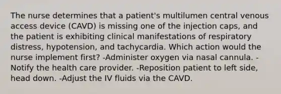 The nurse determines that a patient's multilumen central venous access device (CAVD) is missing one of the injection caps, and the patient is exhibiting clinical manifestations of respiratory distress, hypotension, and tachycardia. Which action would the nurse implement first? -Administer oxygen via nasal cannula. -Notify the health care provider. -Reposition patient to left side, head down. -Adjust the IV fluids via the CAVD.