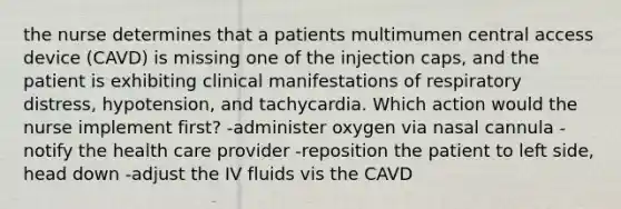 the nurse determines that a patients multimumen central access device (CAVD) is missing one of the injection caps, and the patient is exhibiting clinical manifestations of respiratory distress, hypotension, and tachycardia. Which action would the nurse implement first? -administer oxygen via nasal cannula -notify the health care provider -reposition the patient to left side, head down -adjust the IV fluids vis the CAVD