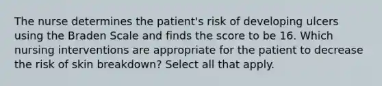 The nurse determines the patient's risk of developing ulcers using the Braden Scale and finds the score to be 16. Which nursing interventions are appropriate for the patient to decrease the risk of skin breakdown? Select all that apply.