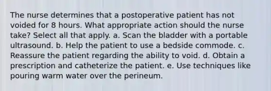 The nurse determines that a postoperative patient has not voided for 8 hours. What appropriate action should the nurse take? Select all that apply. a. Scan the bladder with a portable ultrasound. b. Help the patient to use a bedside commode. c. Reassure the patient regarding the ability to void. d. Obtain a prescription and catheterize the patient. e. Use techniques like pouring warm water over the perineum.