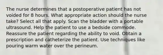 The nurse determines that a postoperative patient has not voided for 8 hours. What appropriate action should the nurse take? Select all that apply. Scan the bladder with a portable ultrasound. Help the patient to use a bedside commode. Reassure the patient regarding the ability to void. Obtain a prescription and catheterize the patient. Use techniques like pouring warm water over the perineum.