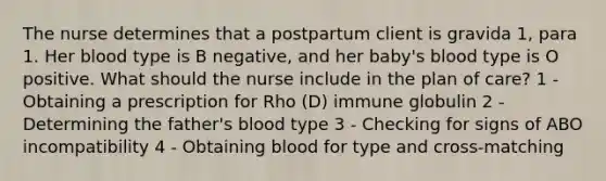 The nurse determines that a postpartum client is gravida 1, para 1. Her blood type is B negative, and her baby's blood type is O positive. What should the nurse include in the plan of care? 1 - Obtaining a prescription for Rho (D) immune globulin 2 - Determining the father's blood type 3 - Checking for signs of ABO incompatibility 4 - Obtaining blood for type and cross-matching