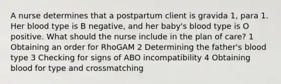 A nurse determines that a postpartum client is gravida 1, para 1. Her blood type is B negative, and her baby's blood type is O positive. What should the nurse include in the plan of care? 1 Obtaining an order for RhoGAM 2 Determining the father's blood type 3 Checking for signs of ABO incompatibility 4 Obtaining blood for type and crossmatching