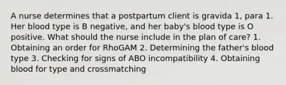 A nurse determines that a postpartum client is gravida 1, para 1. Her blood type is B negative, and her baby's blood type is O positive. What should the nurse include in the plan of care? 1. Obtaining an order for RhoGAM 2. Determining the father's blood type 3. Checking for signs of ABO incompatibility 4. Obtaining blood for type and crossmatching