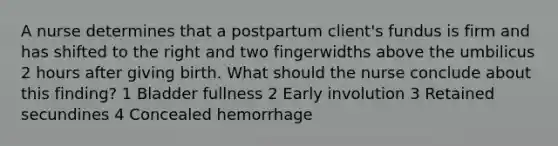 A nurse determines that a postpartum client's fundus is firm and has shifted to the right and two fingerwidths above the umbilicus 2 hours after giving birth. What should the nurse conclude about this finding? 1 Bladder fullness 2 Early involution 3 Retained secundines 4 Concealed hemorrhage