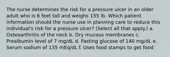 The nurse determines the risk for a pressure ulcer in an older adult who is 6 feet tall and weighs 155 lb. Which patient information should the nurse use in planning care to reduce this individual's risk for a pressure ulcer? (Select all that apply.) a. Osteoarthritis of the neck b. Dry mucous membranes c. Prealbumin level of 7 mg/dL d. Fasting glucose of 140 mg/dL e. Serum sodium of 135 mEq/dL f. Uses food stamps to get food