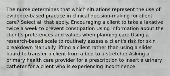 The nurse determines that which situations represent the use of evidence-based practice in clinical decision-making for client care? Select all that apply. Encouraging a client to take a laxative twice a week to prevent constipation Using information about the client's preferences and values when planning care Using a research-based scale to routinely assess a client's risk for skin breakdown Manually lifting a client rather than using a slider board to transfer a client from a bed to a stretcher Asking a primary health care provider for a prescription to insert a urinary catheter for a client who is experiencing incontinence