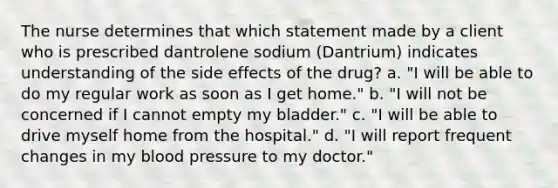 The nurse determines that which statement made by a client who is prescribed dantrolene sodium (Dantrium) indicates understanding of the side effects of the drug? a. "I will be able to do my regular work as soon as I get home." b. "I will not be concerned if I cannot empty my bladder." c. "I will be able to drive myself home from the hospital." d. "I will report frequent changes in my blood pressure to my doctor."